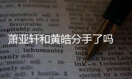 黄皓萧亚轩和 萧线回顾前男亚轩友都有谁分手了吗恋情时间